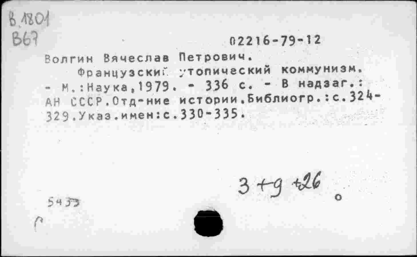 ﻿02216-79-12
Волгин Вячеслав Петрович.
Французский утопический коммунизм.
- И.:Наука,1979. - 336 с. - В надзаг.:
АН СССР.Отд-ние истории.Библиогр.5с.324-329.Указ.и мен:с. 330-335.
о